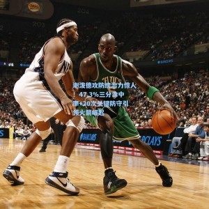 谢泼德攻防统治力惊人！47.3%三分命中率+20次关键防守引领火箭崛起