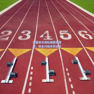 全国游泳锦标赛圆满落幕，新星闪耀老将坚守