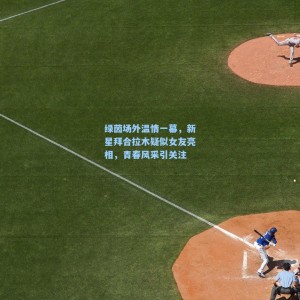 绿茵场外温情一幕，新星拜合拉木疑似女友亮相，青春风采引关注