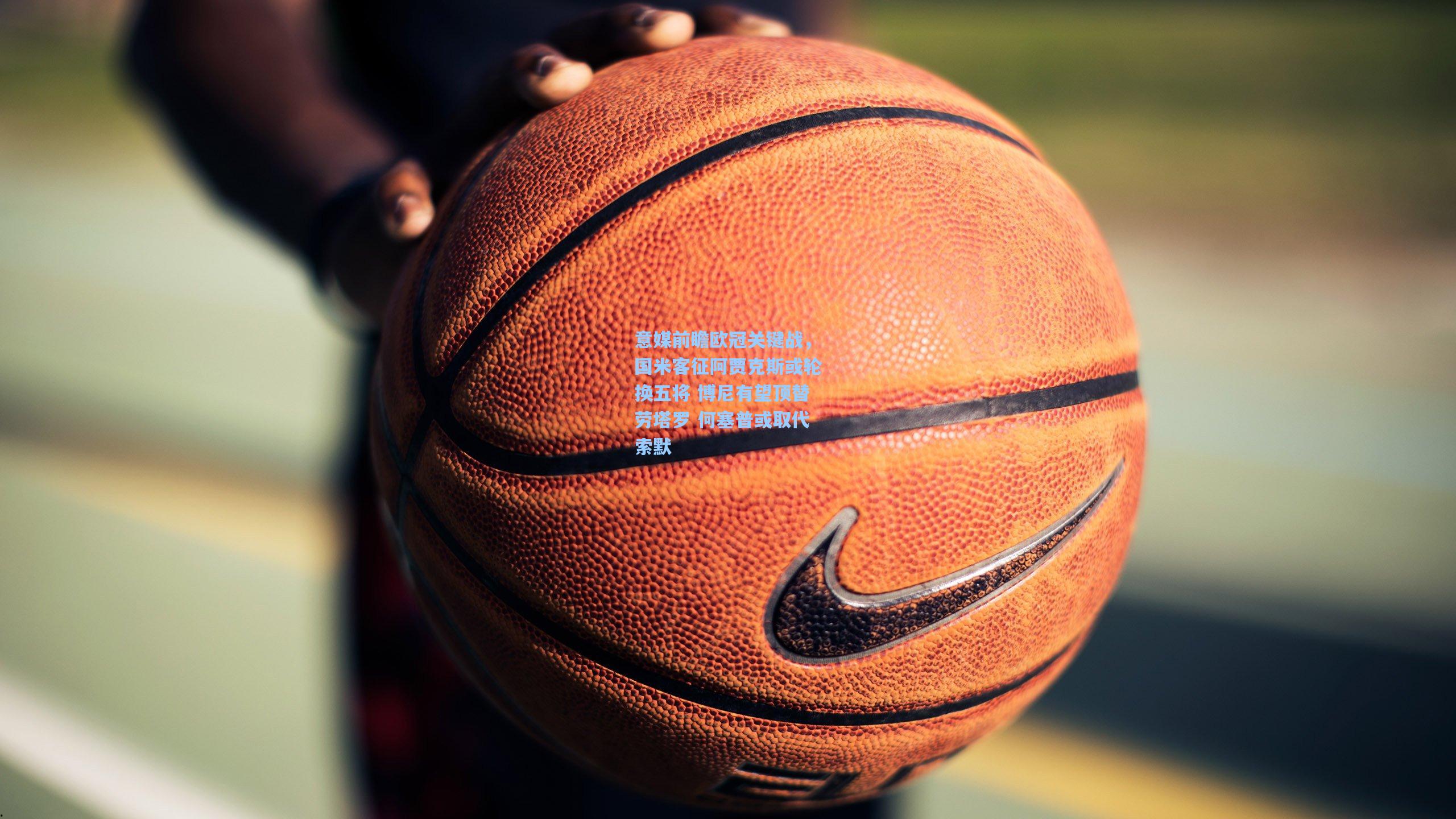 意媒前瞻欧冠关键战，国米客征阿贾克斯或轮换五将 博尼有望顶替劳塔罗 何塞普或取代索默