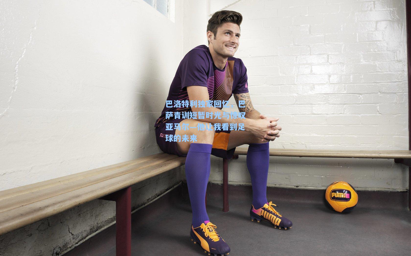 巴洛特利独家回忆,巴萨青训短暂时光与惊叹亚马尔—他让我看到足球的未来