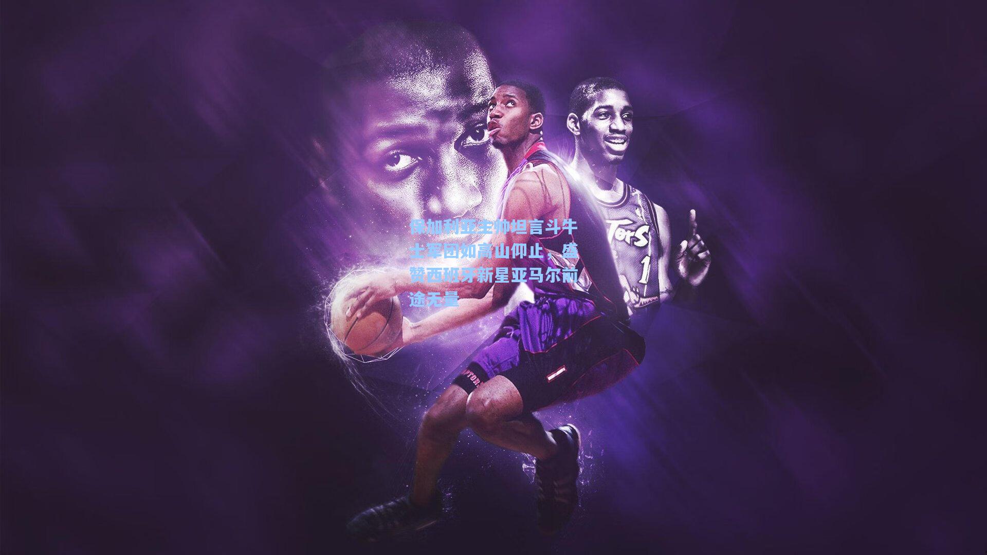 保加利亚主帅坦言斗牛士军团如高山仰止，盛赞西班牙新星亚马尔前途无量