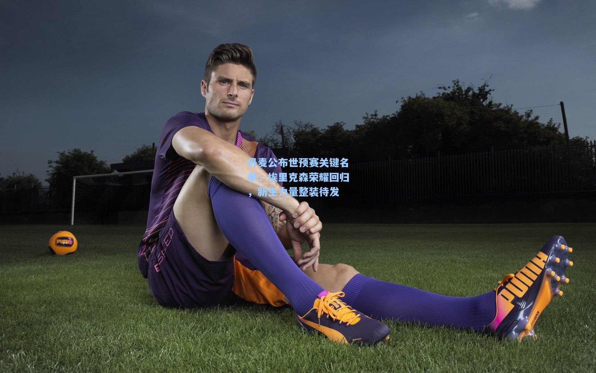 丹麦公布世预赛关键名单，埃里克森荣耀回归，新生力量整装待发